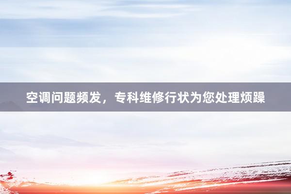 空调问题频发，专科维修行状为您处理烦躁
