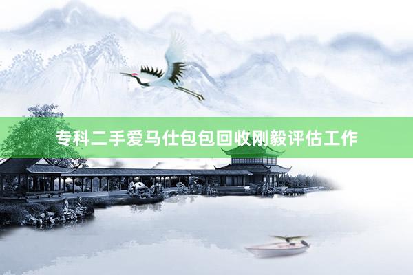 专科二手爱马仕包包回收刚毅评估工作